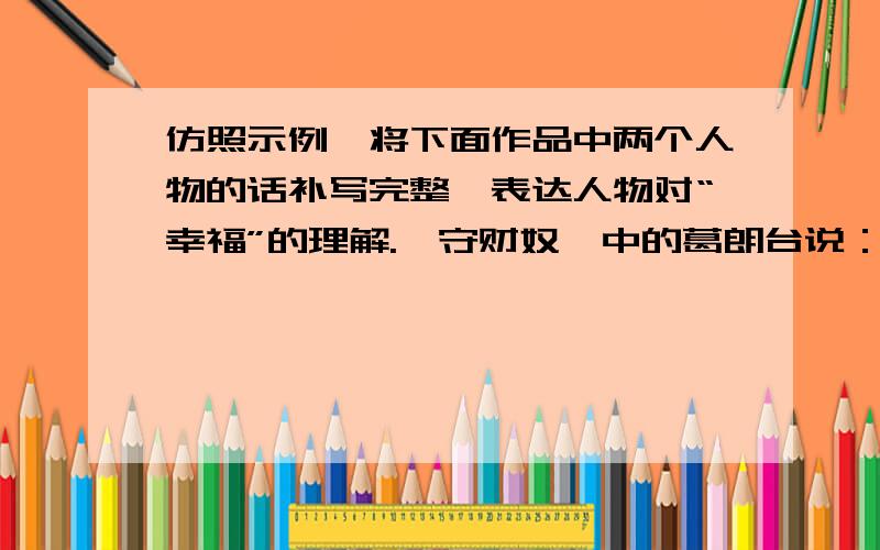 仿照示例,将下面作品中两个人物的话补写完整,表达人物对“幸福”的理解.《守财奴》中的葛朗台说：我的幸福就是金子,守住金库的钥匙就守住了我的幸福.《名人传》中的贝多芬说：（ ）.