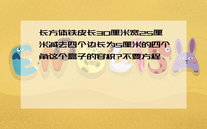 长方体铁皮长30厘米宽25厘米减去四个边长为5厘米的四个角这个盒子的容积?不要方程