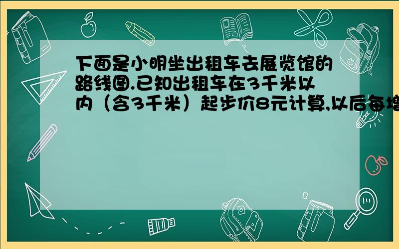 下面是小明坐出租车去展览馆的路线图.已知出租车在3千米以内（含3千米）起步价8元计算,以后每增加1千米车费就增加1.8元.比例尺是1比250000.明明从家到展览馆一共花多少钱