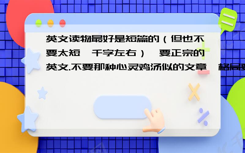 英文读物最好是短篇的（但也不要太短,千字左右）,要正宗的英文.不要那种心灵鸡汤似的文章,格局要大一点,是名家名作最好.最好能分类推荐,一种是名人演讲的,另一种是文集的.