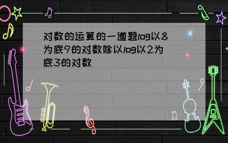 对数的运算的一道题log以8为底9的对数除以log以2为底3的对数