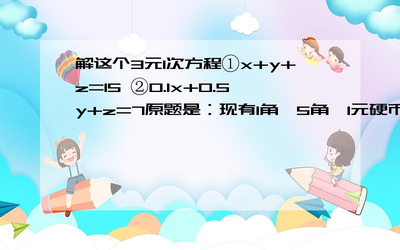 解这个3元1次方程①x+y+z=15 ②0.1x+0.5y+z=7原题是：现有1角、5角、1元硬币各10枚.从中取出15枚,共值7元.1角、5角、1元硬币各取多少枚?