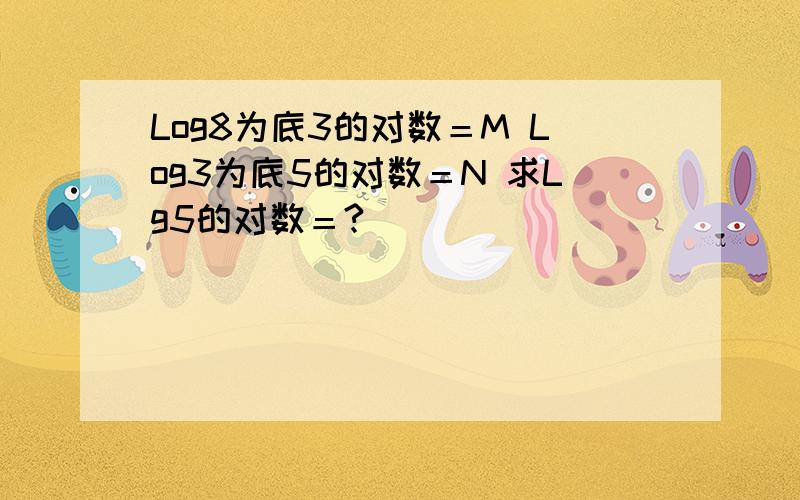 Log8为底3的对数＝M Log3为底5的对数＝N 求Lg5的对数＝?