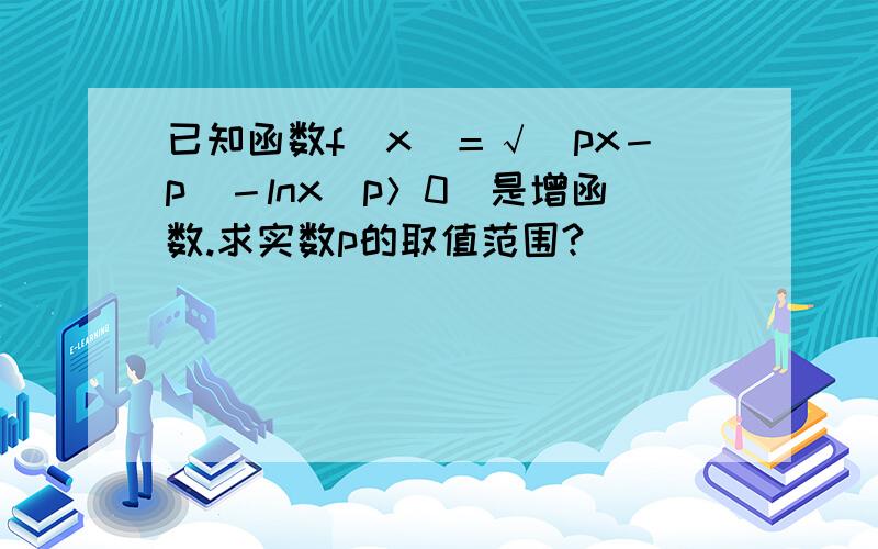 已知函数f（x）＝√（px－p）－lnx（p＞0）是增函数.求实数p的取值范围?