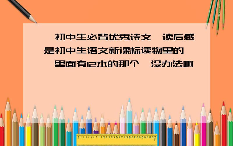 《初中生必背优秀诗文》读后感是初中生语文新课标读物里的 ,里面有12本的那个,没办法啊