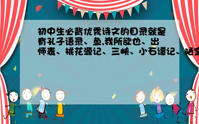 初中生必背优秀诗文的目录就是有孔子语录、鱼,我所欲也、出师表、桃花源记、三峡、小石谭记、陋室铭、醉翁亭记、岳阳楼记、观沧海、春望、送杜少之任府蜀州、过零丁洋等等的那本书