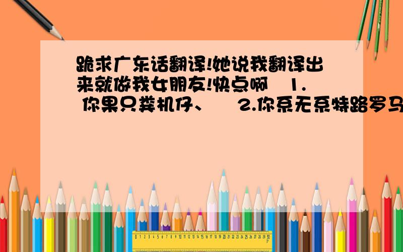 跪求广东话翻译!她说我翻译出来就做我女朋友!快点啊1. 你果只粪机仔、 2.你系无系特路罗马令狂放菜我头壳奈哦、