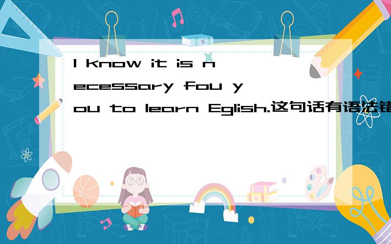 I know it is necessary fou you to learn Eglish.这句话有语法错误吗?