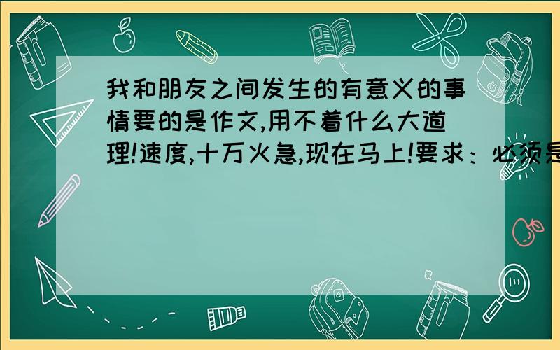 我和朋友之间发生的有意义的事情要的是作文,用不着什么大道理!速度,十万火急,现在马上!要求：必须是我和朋友有意义的一件事,每个字都要注意!语句通顺、自然,400字!