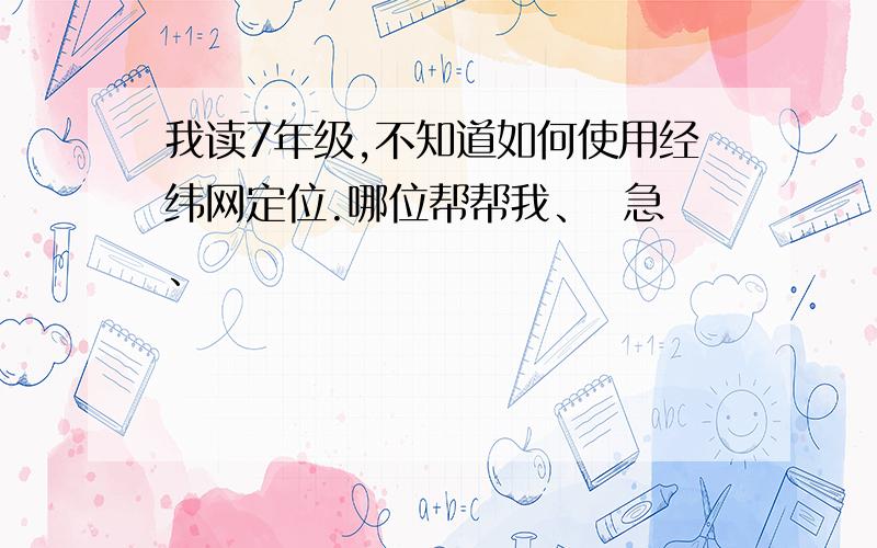 我读7年级,不知道如何使用经纬网定位.哪位帮帮我、  急、