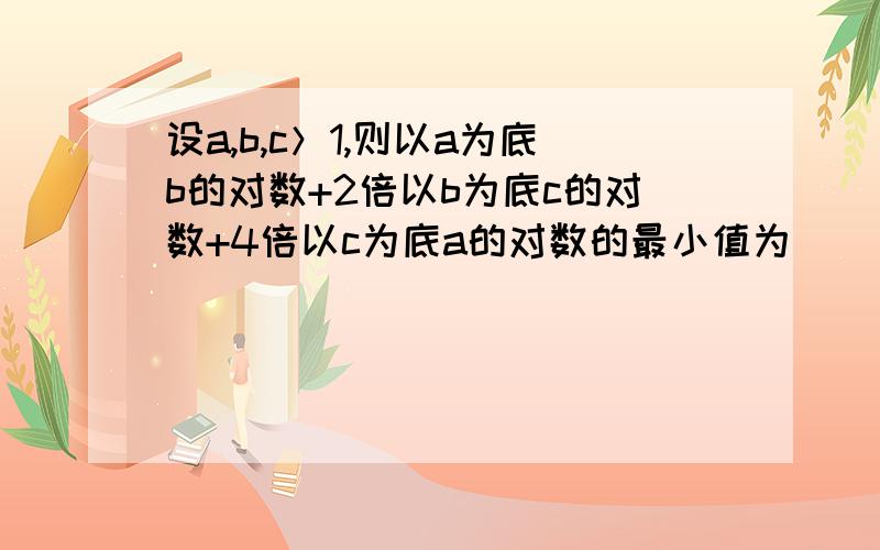 设a,b,c＞1,则以a为底b的对数+2倍以b为底c的对数+4倍以c为底a的对数的最小值为