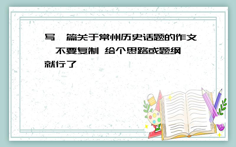 写一篇关于常州历史话题的作文,不要复制 给个思路或题纲 就行了