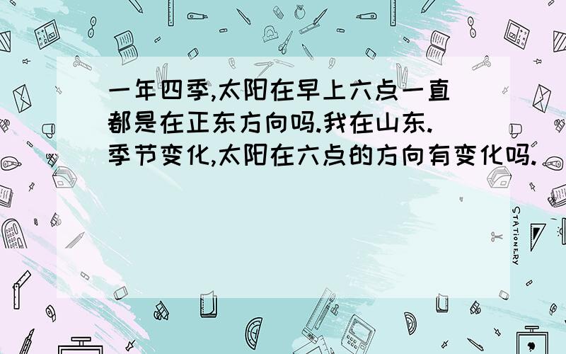 一年四季,太阳在早上六点一直都是在正东方向吗.我在山东.季节变化,太阳在六点的方向有变化吗.