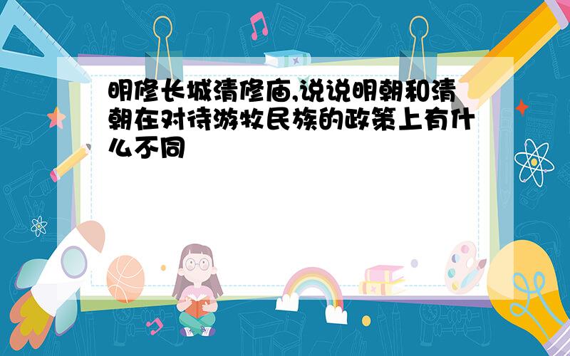 明修长城清修庙,说说明朝和清朝在对待游牧民族的政策上有什么不同