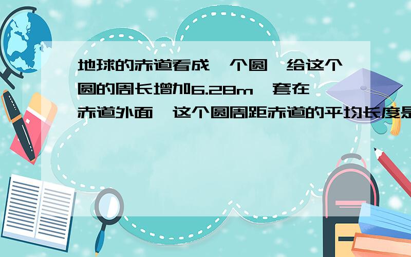 地球的赤道看成一个圆,给这个圆的周长增加6.28m,套在赤道外面,这个圆周距赤道的平均长度是多少?