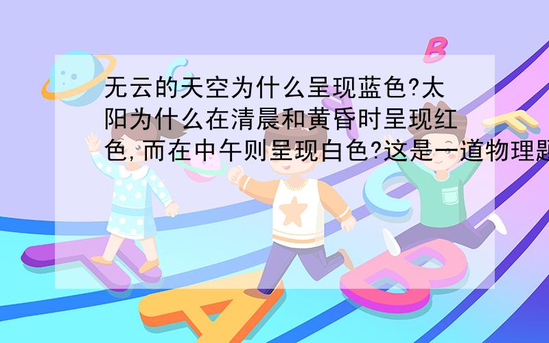 无云的天空为什么呈现蓝色?太阳为什么在清晨和黄昏时呈现红色,而在中午则呈现白色?这是一道物理题,请大家帮帮忙!