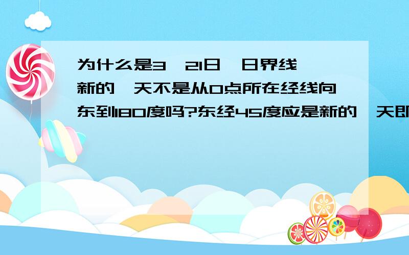 为什么是3、21日,日界线,新的一天不是从0点所在经线向东到180度吗?东经45度应是新的一天即3、21日