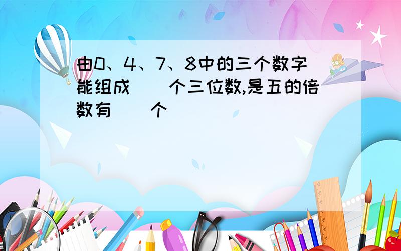 由0、4、7、8中的三个数字能组成（）个三位数,是五的倍数有（）个