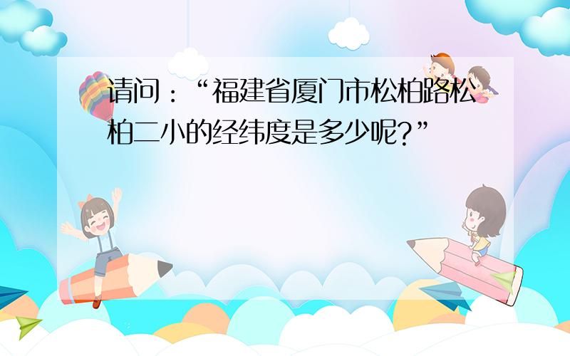 请问：“福建省厦门市松柏路松柏二小的经纬度是多少呢?”