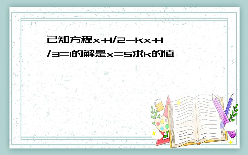 已知方程x+1/2-kx+1/3=1的解是x=5求k的值