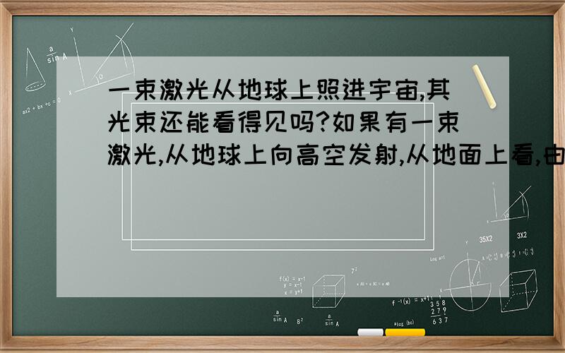 一束激光从地球上照进宇宙,其光束还能看得见吗?如果有一束激光,从地球上向高空发射,从地面上看,由于有灰尘或大气的反射,可以清晰地看见一道光束,笔直得射向天际,十分明亮.假如这道激