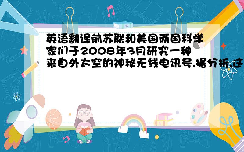 英语翻译前苏联和美国两国科学家们于2008年3月研究一种来自外太空的神秘无线电讯号.据分析,这个讯号是5万年前从某个星球发出的求救唤.一位不愿意透露身份的美国天文学家说：“已成功