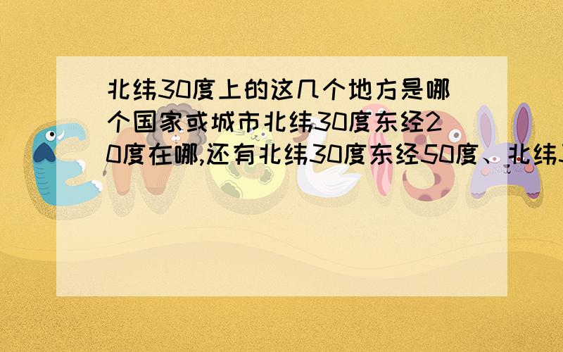 北纬30度上的这几个地方是哪个国家或城市北纬30度东经20度在哪,还有北纬30度东经50度、北纬30度东经90度、北纬30度东经120度,还有北纬30度西经90度.告诉我是什么城市或国家就好.