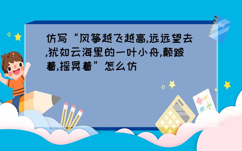 仿写“风筝越飞越高,远远望去,犹如云海里的一叶小舟,颠跛着,摇晃着”怎么仿