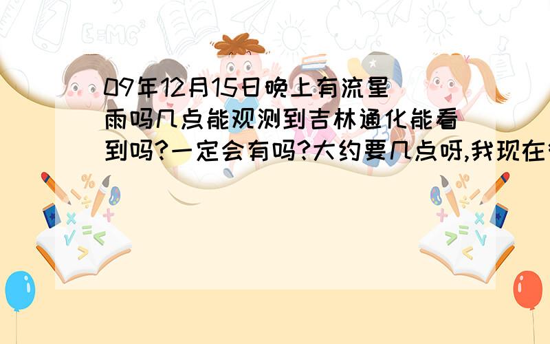 09年12月15日晚上有流星雨吗几点能观测到吉林通化能看到吗?一定会有吗?大约要几点呀,我现在很困就等着呢呀