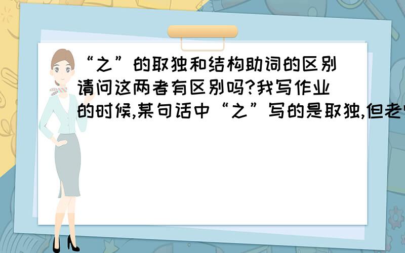 “之”的取独和结构助词的区别请问这两者有区别吗?我写作业的时候,某句话中“之”写的是取独,但老师非要说是结构助词而且我发现所有的“所”字前面的之他都翻译成结构助词这跟“所