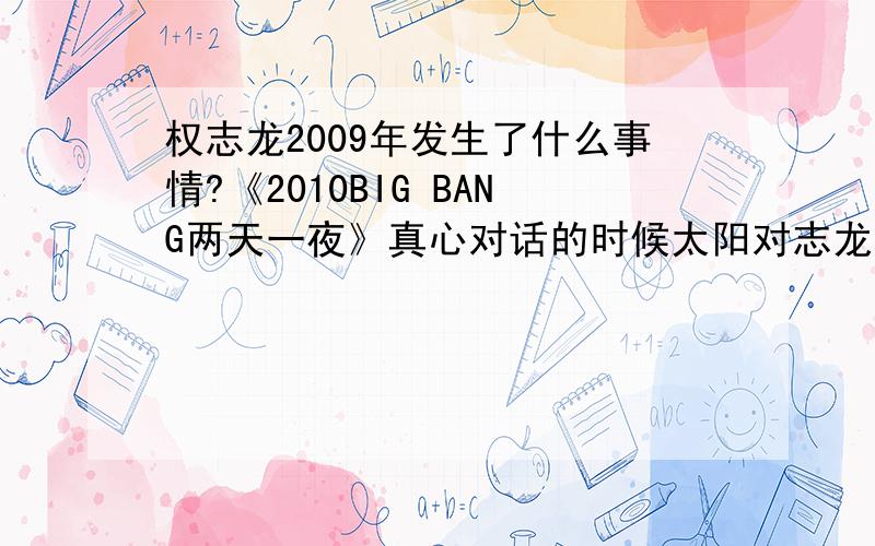 权志龙2009年发生了什么事情?《2010BIG BANG两天一夜》真心对话的时候太阳对志龙的话,还没有说完就被打断说“你别安慰我” ,希望VIP们看到的话来我解答一下.最近很喜欢看BIG BANG的视频,很赞.