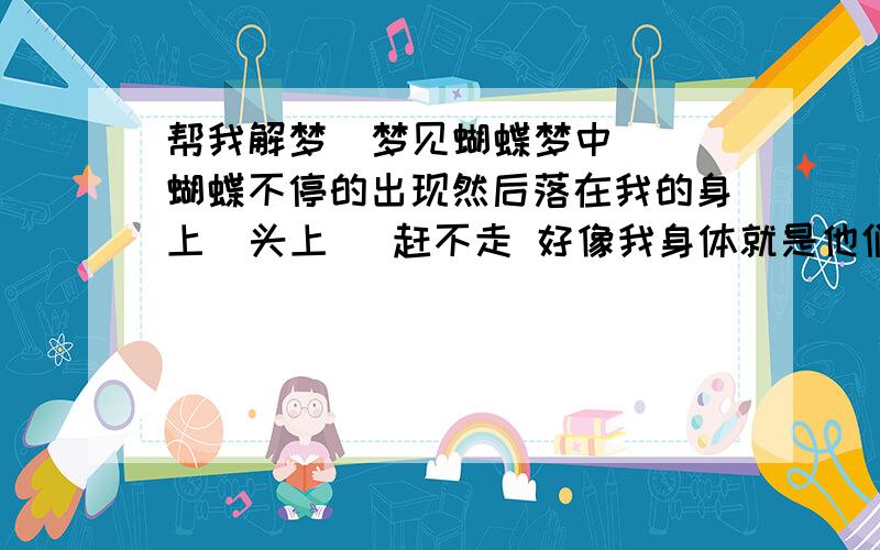 帮我解梦  梦见蝴蝶梦中  蝴蝶不停的出现然后落在我的身上  头上   赶不走 好像我身体就是他们的栖息地   夸张的是头发上落满还越落越高 像盘起来的发髻  感觉很沉  请求帮我解梦    从来