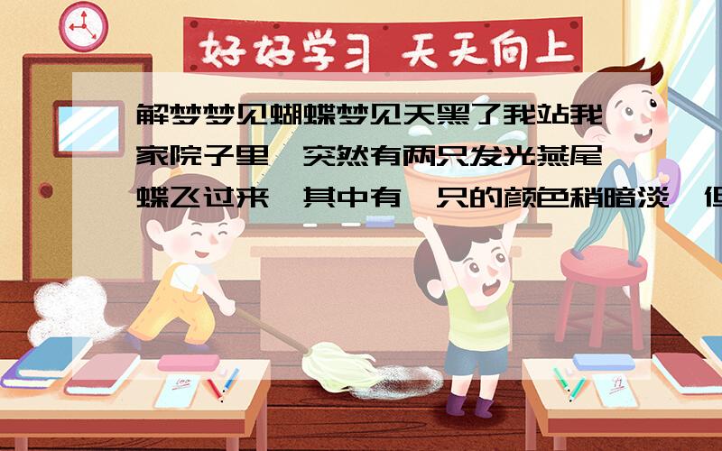 解梦梦见蝴蝶梦见天黑了我站我家院子里,突然有两只发光燕尾蝶飞过来,其中有一只的颜色稍暗淡,但是都很美,缓慢的飞着,煽动翅膀时会有金光洒下,我心里面有些很害怕还有种异样的感觉,有