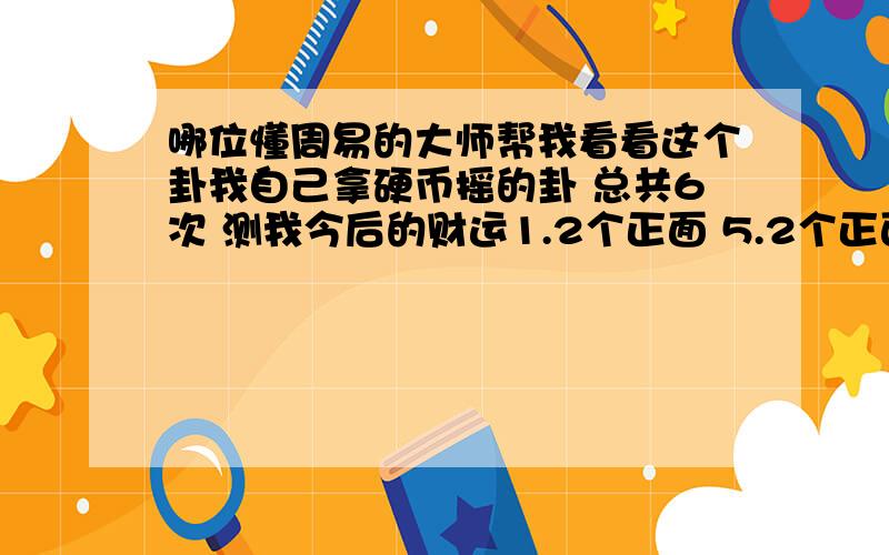 哪位懂周易的大师帮我看看这个卦我自己拿硬币摇的卦 总共6次 测我今后的财运1.2个正面 5.2个正面2.2个正面 6.3个正面 3.2个正面4.1个正面拿5毛钱摇得,有懂周易预测的帮一下忙,我今年19岁,麻