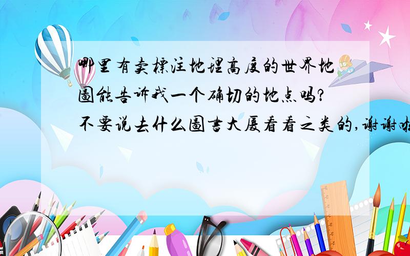 哪里有卖标注地理高度的世界地图能告诉我一个确切的地点吗?不要说去什么图书大厦看看之类的,谢谢啦