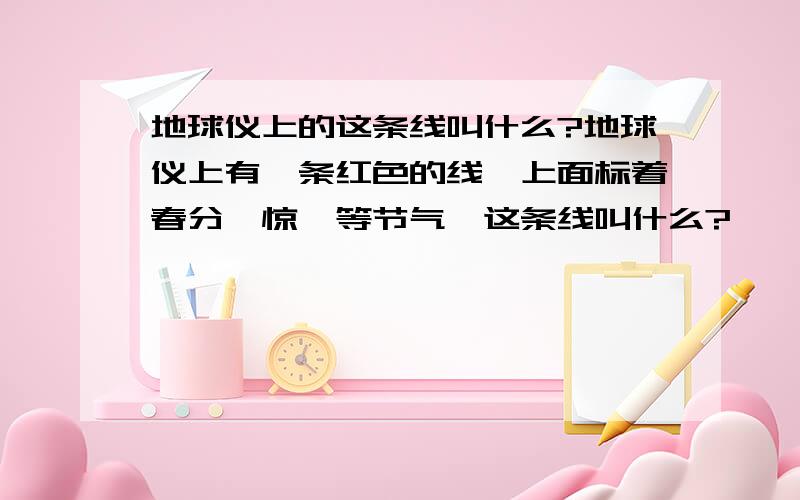 地球仪上的这条线叫什么?地球仪上有一条红色的线,上面标着春分,惊蛰等节气,这条线叫什么?