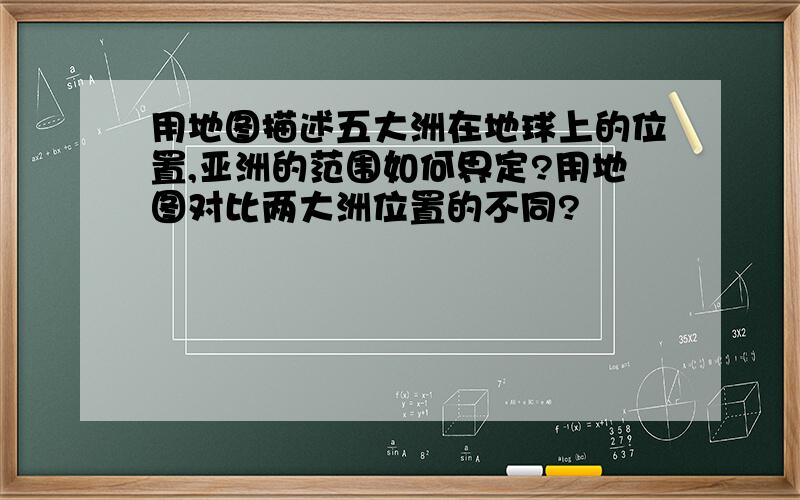 用地图描述五大洲在地球上的位置,亚洲的范围如何界定?用地图对比两大洲位置的不同?