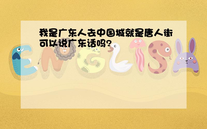 我是广东人去中国城就是唐人街可以说广东话吗?