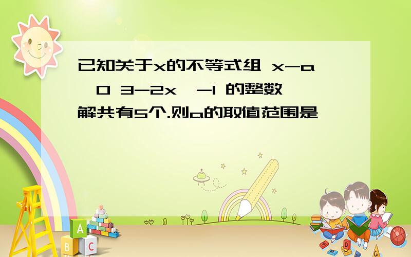 已知关于x的不等式组 x-a＞0 3-2x＞-1 的整数解共有5个.则a的取值范围是