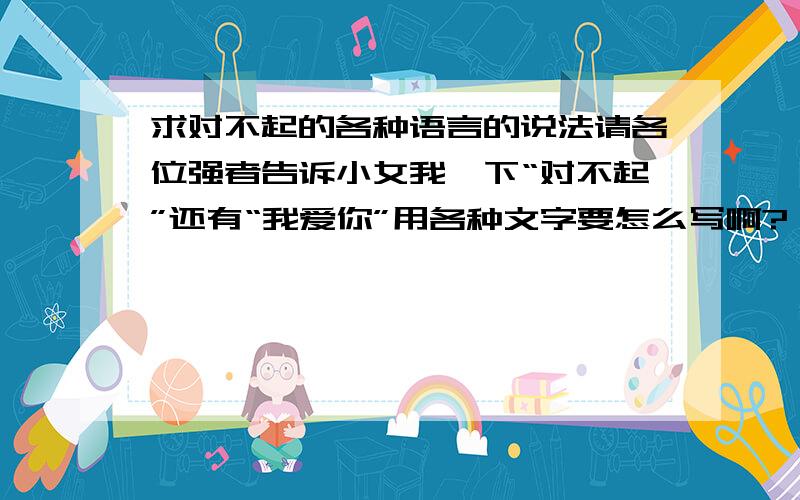 求对不起的各种语言的说法请各位强者告诉小女我一下“对不起”还有“我爱你”用各种文字要怎么写啊?