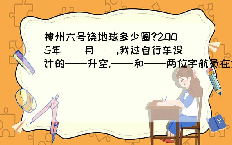 神州六号饶地球多少圈?2005年——月——,我过自行车设计的——升空.——和——两位宇航员在太空飞行了——小时,飞行了——公里,绕地球飞行了——圈.