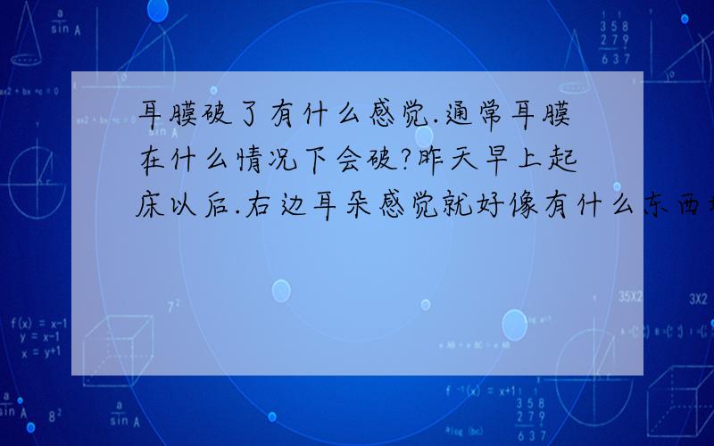 耳膜破了有什么感觉.通常耳膜在什么情况下会破?昨天早上起床以后.右边耳朵感觉就好像有什么东西堵着一样.我怀疑是不是耳膜穿孔了.以前就有过这样的情况但是过一下就或用手挠挠它就