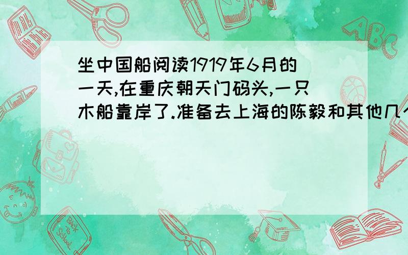 坐中国船阅读1919年6月的一天,在重庆朝天门码头,一只木船靠岸了.准备去上海的陈毅和其他几个青年,一一走出船舱,登上码头的最高处,欣赏祖国的大好河山.  不一会儿,陈毅却皱起了眉头.他的