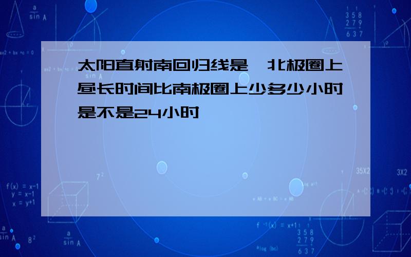 太阳直射南回归线是,北极圈上昼长时间比南极圈上少多少小时是不是24小时