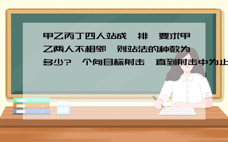 甲乙丙丁四人站成一排,要求甲乙两人不相邻,则站法的种数为多少?一个向目标射击,直到射击中为止,每次射中的概率我0.2,则其到第三次射中的概率是多少?