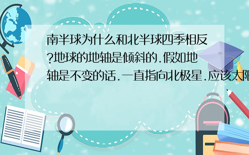 南半球为什么和北半球四季相反?地球的地轴是倾斜的.假如地轴是不变的话.一直指向北极星.应该太阳直射点也是一样的啊,只是自转时候角度不同而以.我理解如果地轴摆动的话.才会产生南北