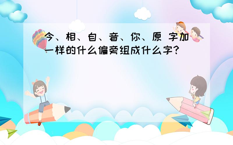 今、相、自、音、你、原 字加一样的什么偏旁组成什么字?