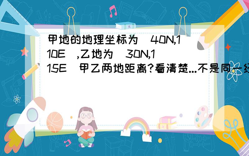 甲地的地理坐标为（40N,110E）,乙地为（30N,115E）甲乙两地距离?看清楚...不是同一经线...