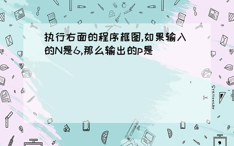 执行右面的程序框图,如果输入的N是6,那么输出的p是