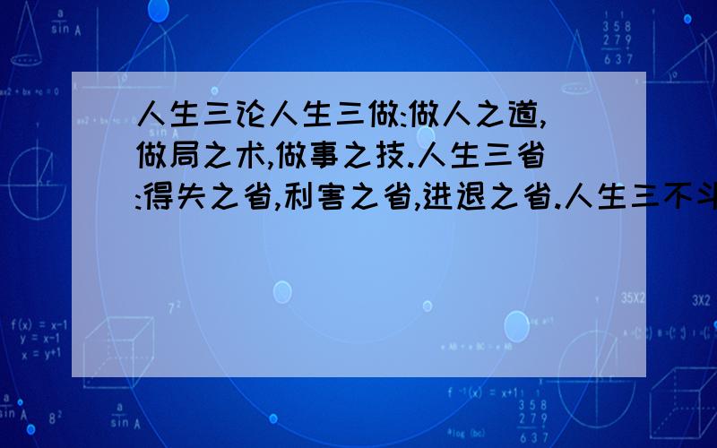 人生三论人生三做:做人之道,做局之术,做事之技.人生三省:得失之省,利害之省,进退之省.人生三不斗:不与君子斗名,不与小人斗利,不与天地斗巧.人生三不争:不与上级争锋,不与同级争宠,不与